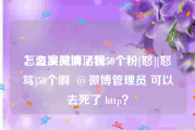怎么买微博活粉50个
，渣浪又清了我50个粉[怒][怒骂]50个啊  @微博管理员 可以去死了 http？