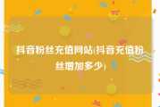抖音粉丝充值网站(抖音充值粉丝增加多少)