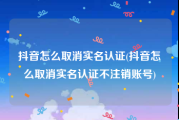 抖音怎么取消实名认证(抖音怎么取消实名认证不注销账号)