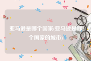 亚马逊是哪个国家(亚马逊是哪个国家的城市)