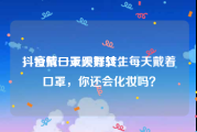 抖音戴口罩跳舞女生
，疫情一天天好转，每天戴着口罩，你还会化妆吗？