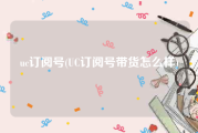 uc订阅号(UC订阅号带货怎么样)