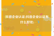 抖音企业认证(抖音企业认证有什么好处)