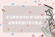 亚马逊全球开店(亚马逊全球开店复审的通过率大概是60%)