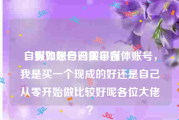 自媒体账号购买平台
，假如想自己做自媒体账号，我是买一个现成的好还是自己从零开始做比较好呢各位大佬？