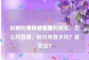 贴吧粉丝自助下单
，问一下开过直播的朋友，怎么开直播，粉丝有要求吗？是卖货？