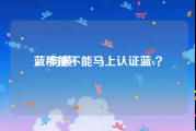 蓝v与黄v
，那能不能马上认证蓝v？