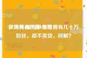 微博黄v账号多少钱
，为何有些黄V账号拥有几十万粉丝，却不卖货，何解？