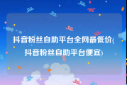 抖音粉丝自助平台全网最低价(抖音粉丝自助平台便宜)