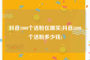 抖音1000个活粉在哪买(抖音1000个活粉多少钱)