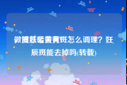 微博怎么去黄V
，皮肤暗黄有斑怎么调理？妊辰斑能去掉吗(转载)
