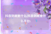 抖音到底是什么(抖音到底是什么平台)