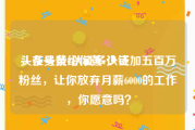 头条号黄v认证多少钱
，在头条给你黄v认证加五百万粉丝，让你放弃月薪6000的工作，你愿意吗？