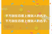 千万别在百度上搜别人的名字(千万别在百度上搜别人的名字)