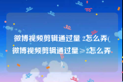 微博视频剪辑通过量 2怎么弄(微博视频剪辑通过量≥2怎么弄)