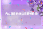 光山县县长(光山县县长直播)
