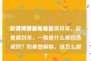 新浪博客账号出售
，请问博客账号出现异常，说是被封杀，一般是什么原因造成的？如果想解除，该怎么做？