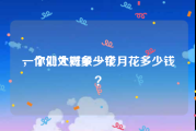 一个处大概多少钱
，你们处对象一个月花多少钱？