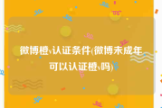 微博橙v认证条件(微博未成年可以认证橙v吗)