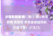 微博怎样有黄V
，你班契弟 死開啦 ！黄sir再发微博 我想说 我就是被脑残粉炸成了黑！[已扎口]