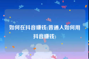 如何在抖音赚钱(普通人如何用抖音赚钱)