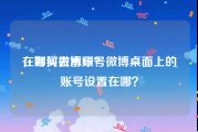 在哪买微博账号
，如何去水印？微博桌面上的账号设置在哪？
