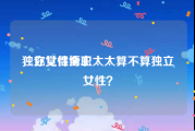 独立女性博主
，你觉得全职太太算不算独立女性？