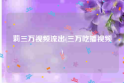 莉三万视频流出(三万吃播视频)
