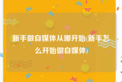 新手做自媒体从哪开始(新手怎么开始做自媒体)
