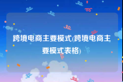 跨境电商主要模式(跨境电商主要模式表格)