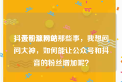 抖音粉丝网站
，关于涨粉的那些事，我想问问大神，如何能让公众号和抖音的粉丝增加呢？