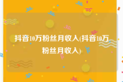 抖音10万粉丝月收入(抖音10万粉丝月收入)