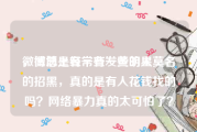 微博总是有一些发黄的人
，微博上经常有一些明星莫名的招黑，真的是有人花钱找的吗？网络暴力真的太可怕了？