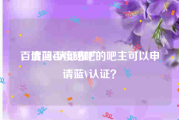 百度蓝v认证推广
，请问百度贴吧的吧主可以申请蓝V认证？