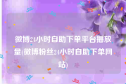 微博24小时自助下单平台播放量(微博粉丝24小时自助下单网站)
