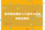 如何做自媒体入门(新手小白如何做自媒体)