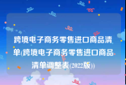跨境电子商务零售进口商品清单(跨境电子商务零售进口商品清单调整表(2022版))