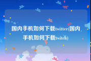 国内手机如何下载twitter(国内手机如何下载twitch)