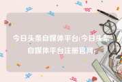 今日头条自媒体平台(今日头条自媒体平台注册官网)
