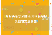 今日头条怎么赚钱(如何在今日头条发文章赚钱)