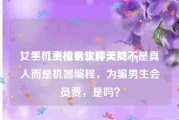 女生付费找男生聊天的app
，手机上相亲软件美女不是真人而是机器编程，为骗男生会员费，是吗？