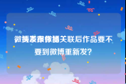 微博发布作品
，头条跟微博关联后作品要不要到微博重新发？