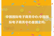 中国国际电子商务中心(中国国际电子商务中心是国企吗)