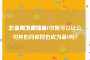 怎么成为微博黄v
，请问下企业蓝V微博可以让公司其他的微博也成为蓝V吗？