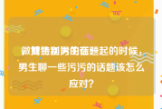 微博特别污的话题
，女生和男生在一起的时候，男生聊一些污污的话题该怎么应对？