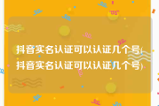 抖音实名认证可以认证几个号(抖音实名认证可以认证几个号)