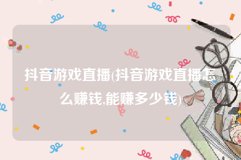 抖音游戏直播(抖音游戏直播怎么赚钱,能赚多少钱)
