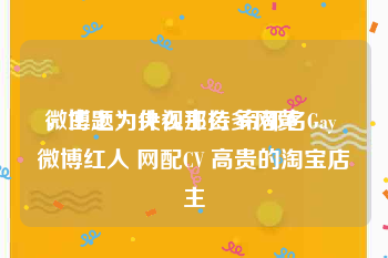 微博上为什么那么多网黄
，主题：央视主持 帝都名Gay 微博红人 网配CV 高贵的淘宝店主