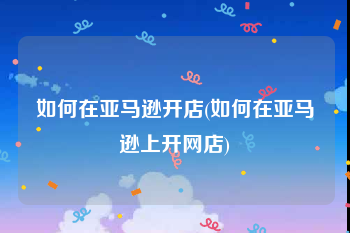 如何在亚马逊开店(如何在亚马逊上开网店)