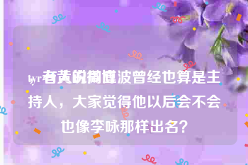 tyr老黄的微博
，有人说周立波曾经也算是主持人，大家觉得他以后会不会也像李咏那样出名？